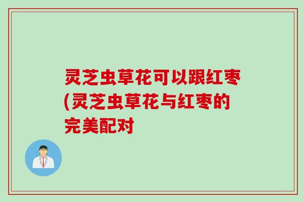 灵芝虫草花可以跟红枣(灵芝虫草花与红枣的完美配对 灵芝虫草花可以跟红枣(灵芝虫草花与红枣的完美配对
