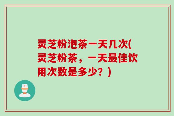 灵芝粉泡茶一天几次(灵芝粉茶，一天最佳饮用次数是多少？)