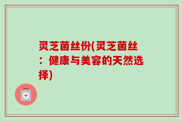 灵芝菌丝份(灵芝菌丝:健康与美容的天然选择) 灵芝菌丝份(灵芝菌丝:健康与美容的天然选择)
