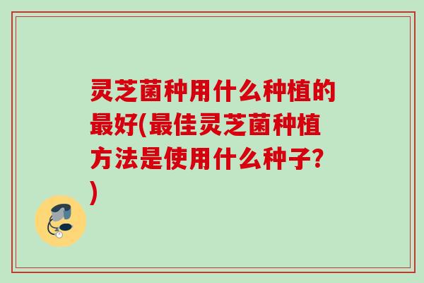 灵芝菌种用什么种植的好(佳灵芝菌种植方法是使用什么种子?) 灵芝菌种用什么种植的好(佳灵芝菌种植方法是使用什么种子?)