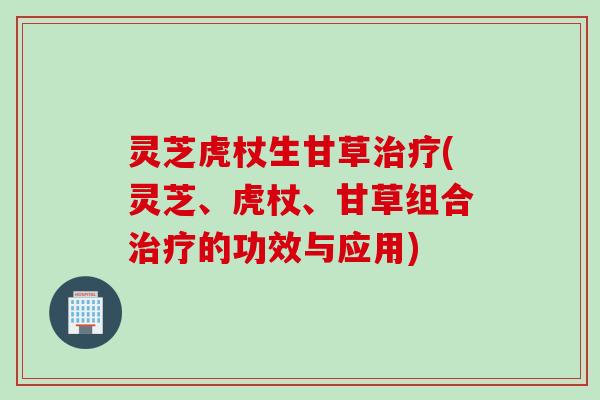 灵芝虎杖生甘草治疗(灵芝、虎杖、甘草组合治疗的功效与应用)