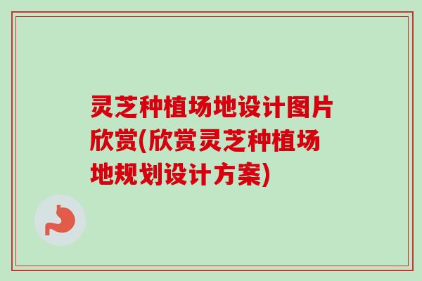 灵芝种植场地设计图片欣赏(欣赏灵芝种植场地规划设计方案)