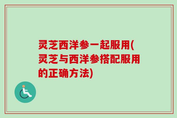 灵芝西洋参一起服用(灵芝与西洋参搭配服用的正确方法)