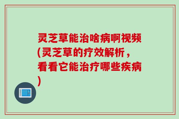 灵芝草能治啥病啊视频(灵芝草的疗效解析，看看它能治疗哪些疾病)