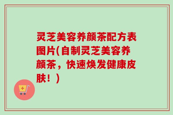 灵芝美容养颜茶配方表图片(自制灵芝美容养颜茶，快速焕发健康皮肤！)