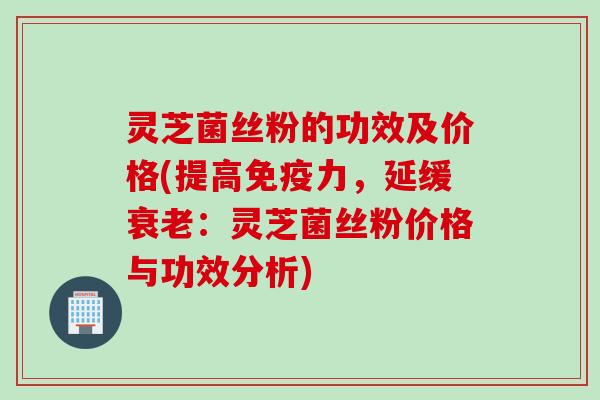 灵芝菌丝粉的功效及价格(提高免疫力，延缓衰老：灵芝菌丝粉价格与功效分析)