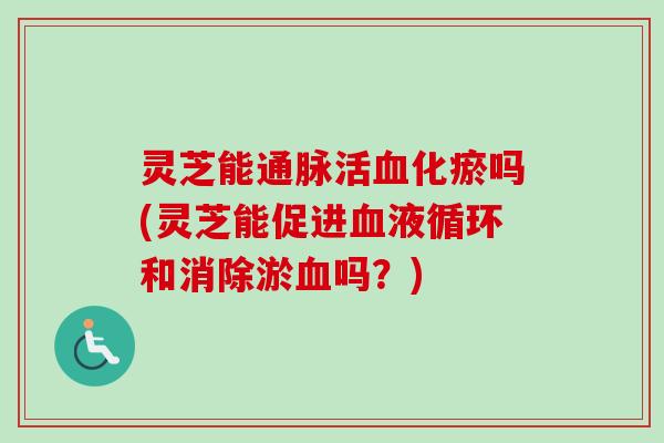 灵芝能通脉活血化瘀吗(灵芝能促进血液循环和消除淤血吗？)