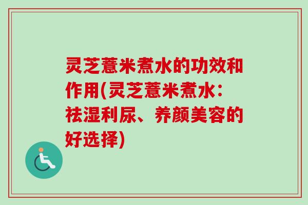 灵芝薏米煮水的功效和作用(灵芝薏米煮水：祛湿利尿、养颜美容的好选择)