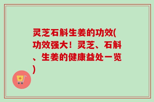 灵芝石斛生姜的功效(功效强大！灵芝、石斛、生姜的健康益处一览)