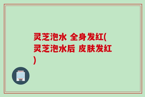 灵芝泡水 全身发红(灵芝泡水后 皮肤发红)