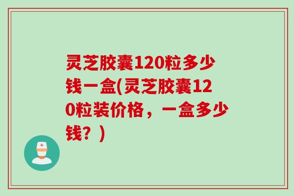 灵芝胶囊120粒多少钱一盒(灵芝胶囊120粒装价格,一盒多少钱?) 灵芝胶囊120粒多少钱一盒(灵芝胶囊120粒装价格,一盒多少钱?)