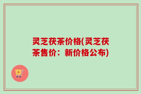 灵芝茯茶价格(灵芝茯茶售价：新价格公布)