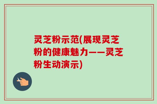 灵芝粉示范(展现灵芝粉的健康魅力——灵芝粉生动演示)