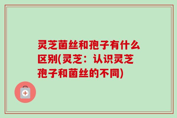 灵芝菌丝和孢子有什么区别(灵芝：认识灵芝孢子和菌丝的不同)
