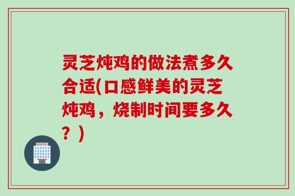 灵芝炖鸡的做法煮多久合适(口感鲜美的灵芝炖鸡，烧制时间要多久？)