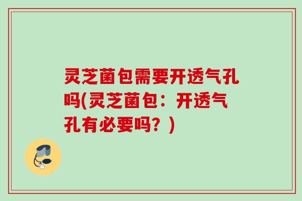 灵芝菌包需要开透气孔吗(灵芝菌包：开透气孔有必要吗？)