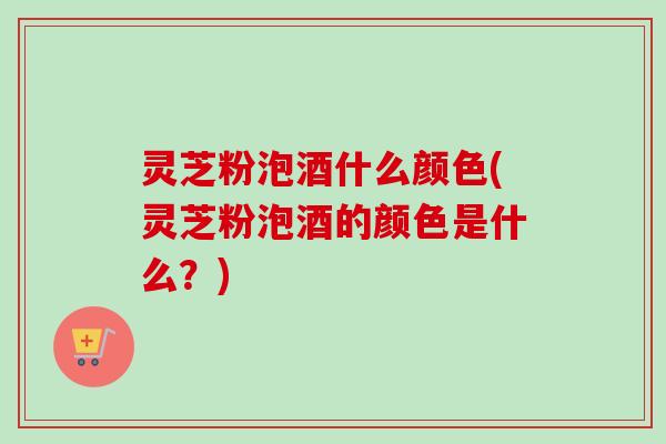 灵芝粉泡酒什么颜色(灵芝粉泡酒的颜色是什么？)