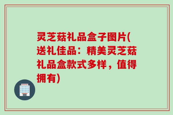 灵芝菇礼品盒子图片(送礼佳品：精美灵芝菇礼品盒款式多样，值得拥有)