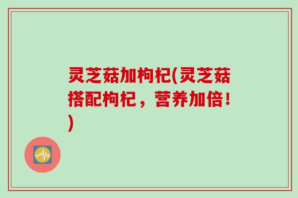 灵芝菇加枸杞(灵芝菇搭配枸杞，营养加倍！)
