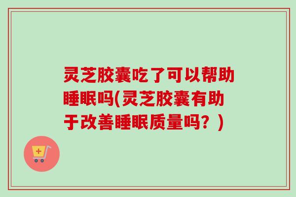 灵芝胶囊吃了可以帮助吗(灵芝胶囊有助于改善质量吗?) 灵芝胶囊吃了可以帮助吗(灵芝胶囊有助于改善质量吗?)