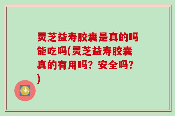 灵芝益寿胶囊是真的吗能吃吗(灵芝益寿胶囊真的有用吗？安全吗？)