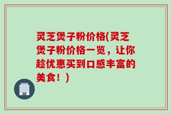 灵芝煲子粉价格(灵芝煲子粉价格一览，让你趁优惠买到口感丰富的美食！)