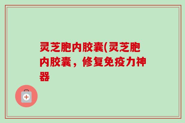 灵芝胞内胶囊(灵芝胞内胶囊，修复免疫力神器