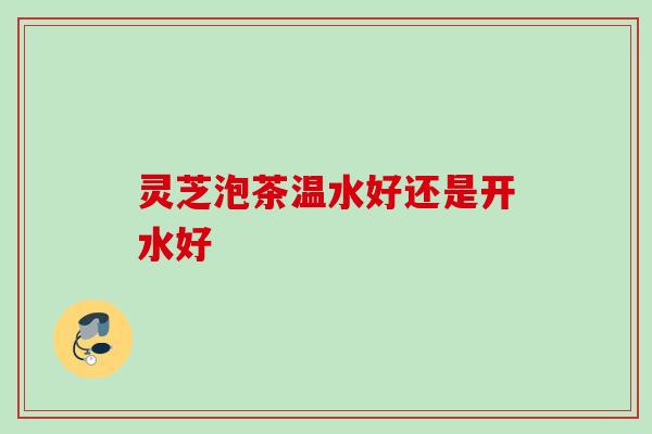 灵芝泡茶温水好还是开水好 灵芝泡茶温水好还是开水好