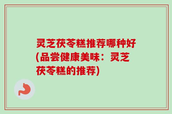 灵芝茯苓糕推荐哪种好(品尝健康美味：灵芝茯苓糕的推荐)