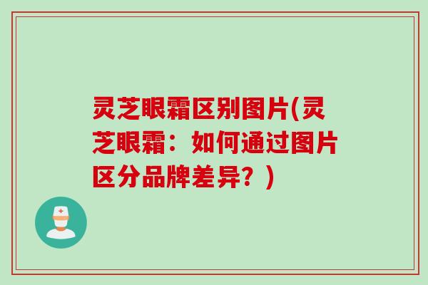 灵芝眼霜区别图片(灵芝眼霜：如何通过图片区分品牌差异？)