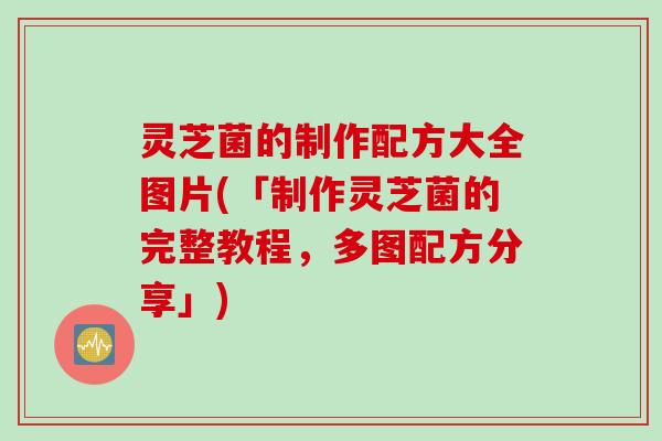 灵芝菌的制作配方大全图片(「制作灵芝菌的完整教程，多图配方分享」)
