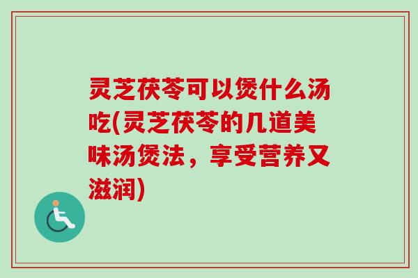 灵芝茯苓可以煲什么汤吃(灵芝茯苓的几道美味汤煲法，享受营养又滋润)
