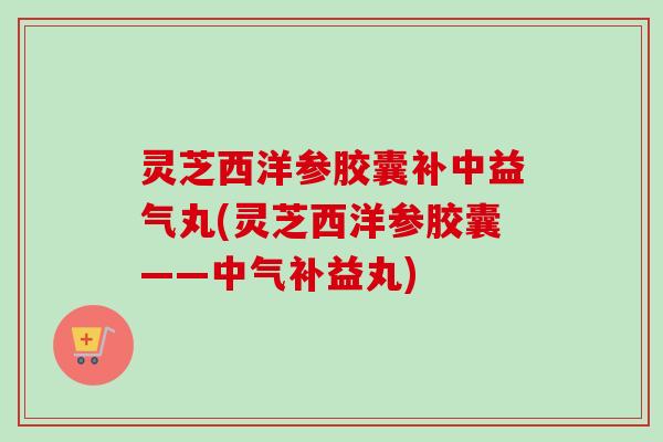 灵芝西洋参胶囊补中益气丸(灵芝西洋参胶囊——中气补益丸) 灵芝西洋参胶囊补中益气丸(灵芝西洋参胶囊——中气补益丸)