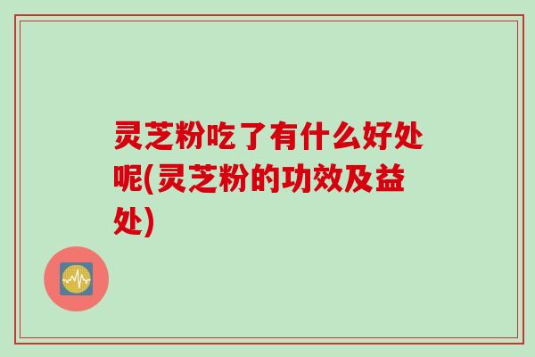 灵芝粉吃了有什么好处呢(灵芝粉的功效及益处)