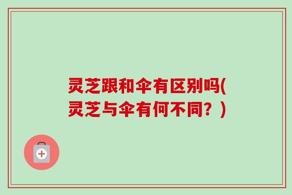 灵芝跟和伞有区别吗(灵芝与伞有何不同？)