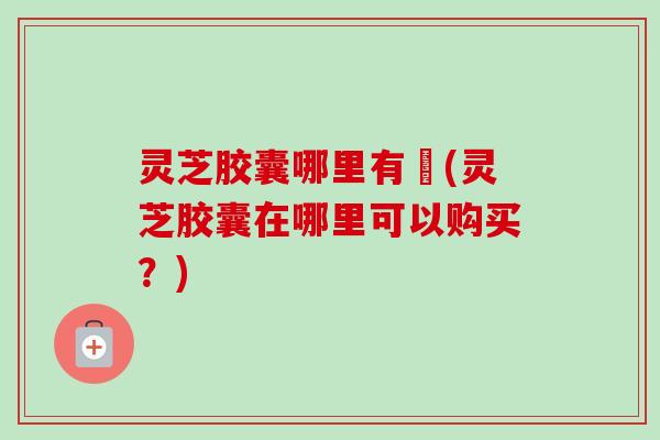 灵芝胶囊哪里有買(灵芝胶囊在哪里可以购买?) 灵芝胶囊哪里有買(灵芝胶囊在哪里可以购买?)
