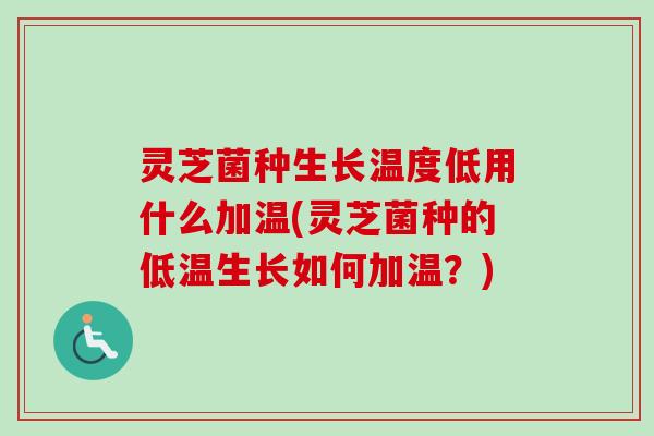 灵芝菌种生长温度低用什么加温(灵芝菌种的低温生长如何加温？)