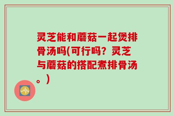 灵芝能和蘑菇一起煲排骨汤吗(可行吗？灵芝与蘑菇的搭配煮排骨汤。)