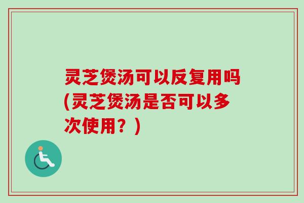 灵芝煲汤可以反复用吗(灵芝煲汤是否可以多次使用？)