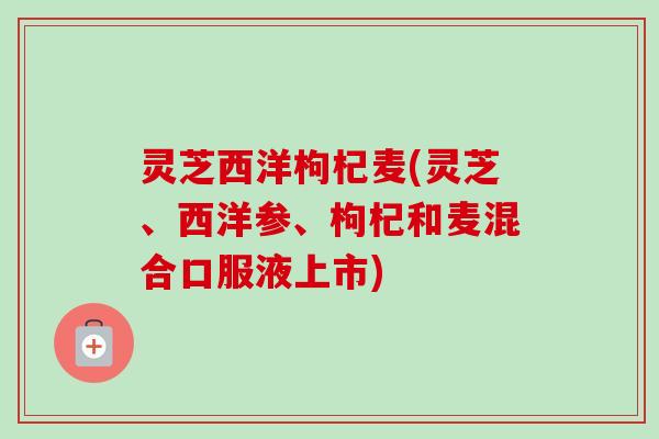 灵芝西洋枸杞麦(灵芝、西洋参、枸杞和麦混合口服液上市)