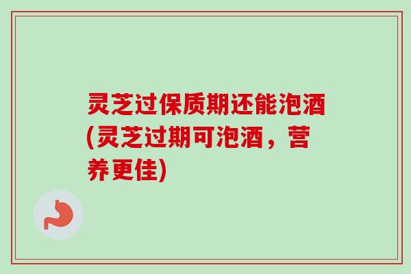 灵芝过保质期还能泡酒(灵芝过期可泡酒，营养更佳)
