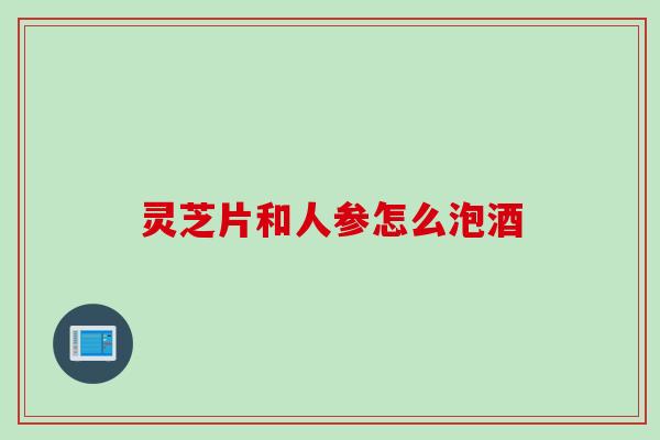 灵芝片和人参怎么泡酒