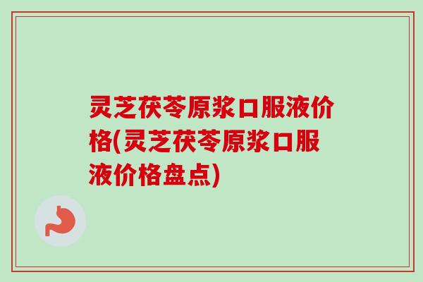 灵芝茯苓原浆口服液价格(灵芝茯苓原浆口服液价格盘点)
