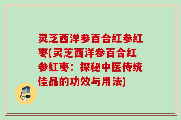 灵芝西洋参百合红参红枣(灵芝西洋参百合红参红枣：探秘中医传统佳品的功效与用法)