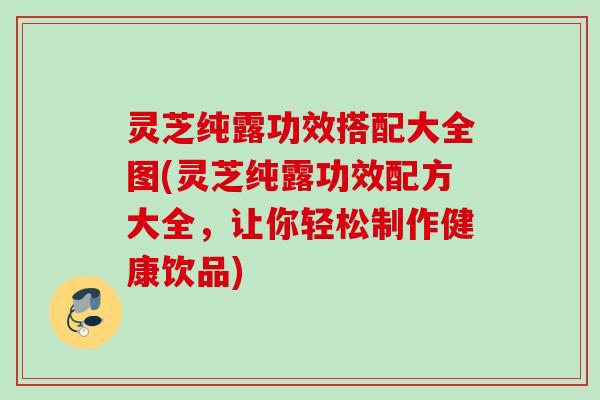 灵芝纯露功效搭配大全图(灵芝纯露功效配方大全，让你轻松制作健康饮品)
