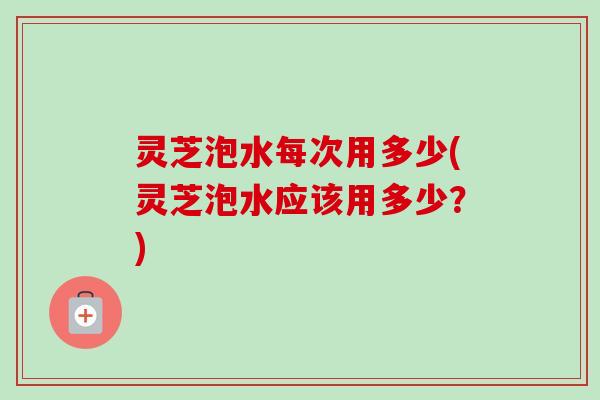 灵芝泡水每次用多少(灵芝泡水应该用多少？)