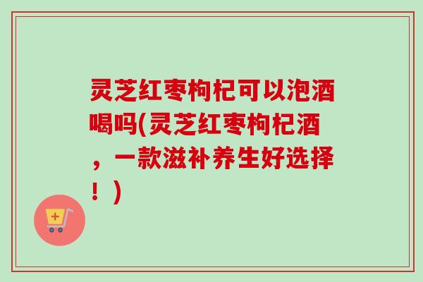 灵芝红枣枸杞可以泡酒喝吗(灵芝红枣枸杞酒，一款滋补养生好选择！)