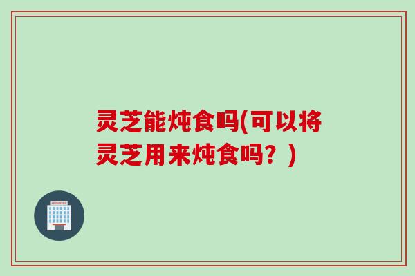 灵芝能炖食吗(可以将灵芝用来炖食吗？)