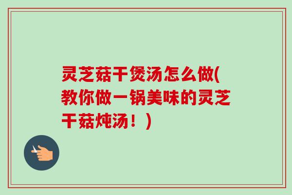 灵芝菇干煲汤怎么做(教你做一锅美味的灵芝干菇炖汤！)