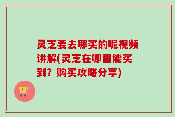 灵芝要去哪买的呢视频讲解(灵芝在哪里能买到？购买攻略分享)